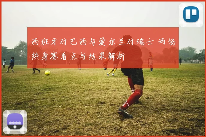 西班牙对巴西与爱尔兰对瑞士 两场热身赛看点与结果解析