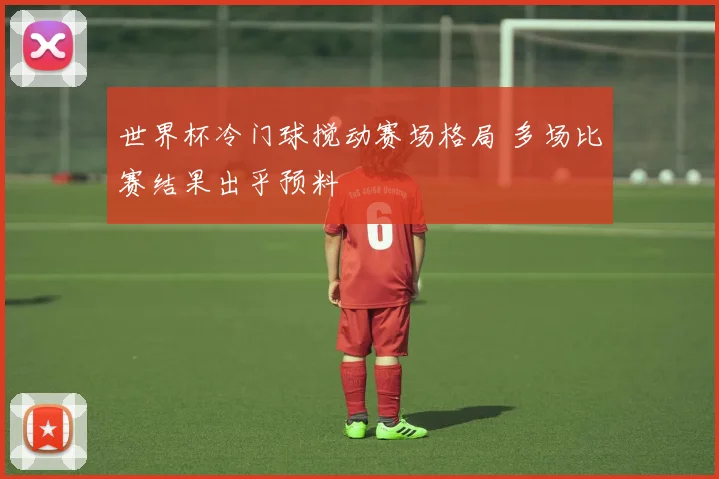 世界杯冷门球搅动赛场格局 多场比赛结果出乎预料