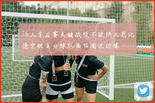 76人季后赛关键战役不敌热火恩比德空砍高分球队面临淘汰边缘