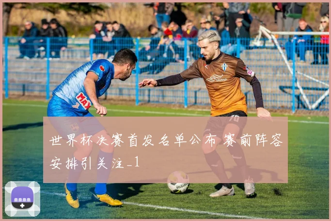 世界杯决赛首发名单公布 赛前阵容安排引关注_1