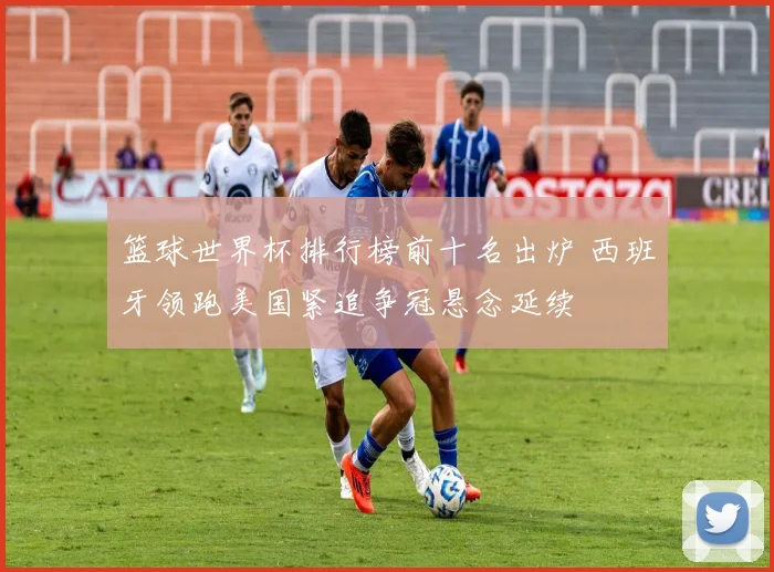 篮球世界杯排行榜前十名出炉 西班牙领跑美国紧追争冠悬念延续