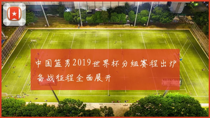 中国篮男2019世界杯分组赛程出炉 备战征程全面展开