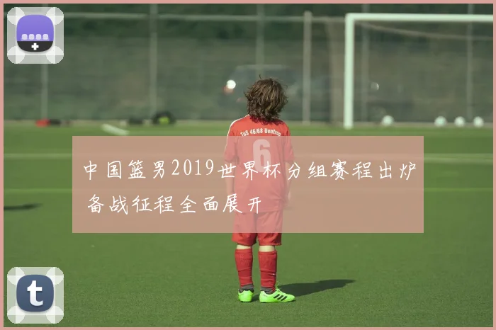 中国篮男2019世界杯分组赛程出炉 备战征程全面展开