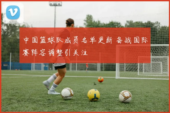中国篮球队成员名单更新 备战国际赛阵容调整引关注