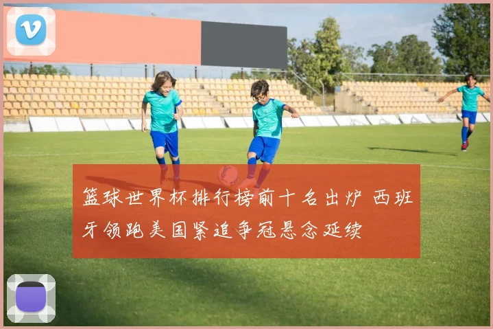 篮球世界杯排行榜前十名出炉 西班牙领跑美国紧追争冠悬念延续