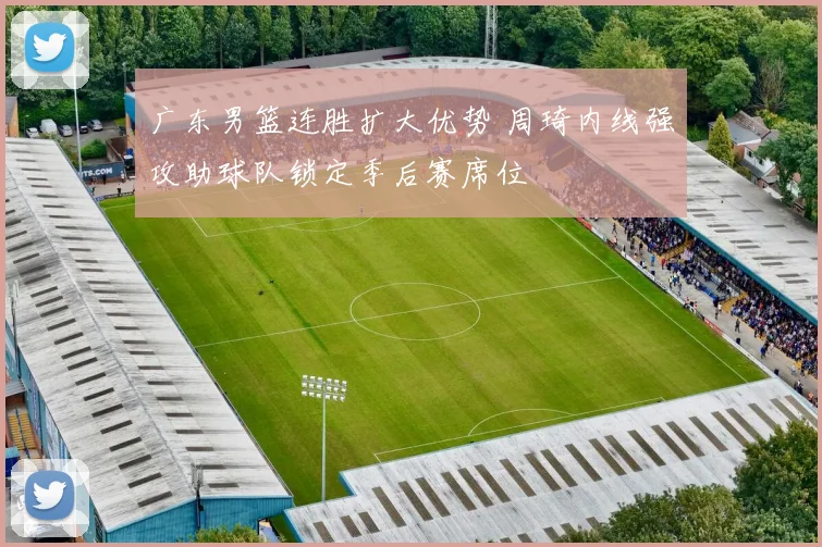 广东男篮连胜扩大优势 周琦内线强攻助球队锁定季后赛席位