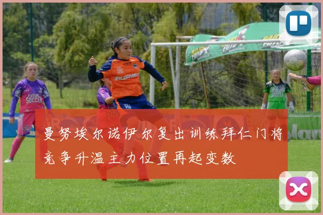 曼努埃尔诺伊尔复出训练拜仁门将竞争升温主力位置再起变数