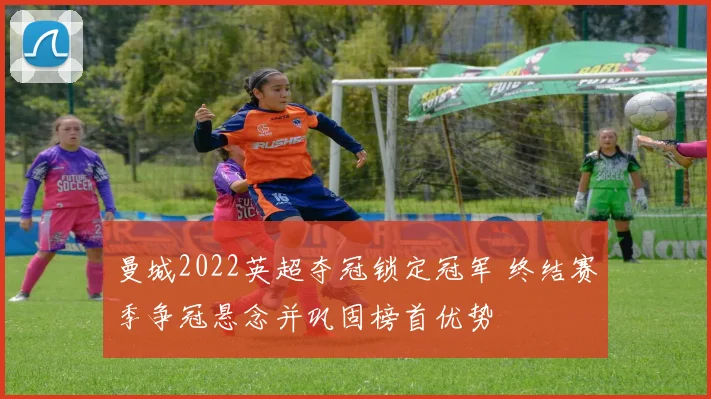 曼城2022英超夺冠锁定冠军 终结赛季争冠悬念并巩固榜首优势