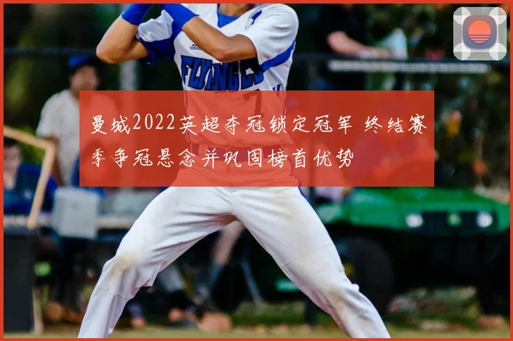 曼城2022英超夺冠锁定冠军 终结赛季争冠悬念并巩固榜首优势