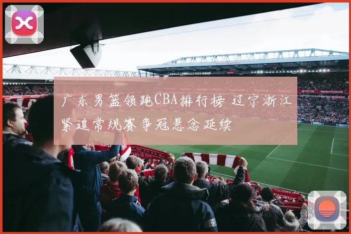 广东男篮领跑CBA排行榜 辽宁浙江紧追常规赛争冠悬念延续