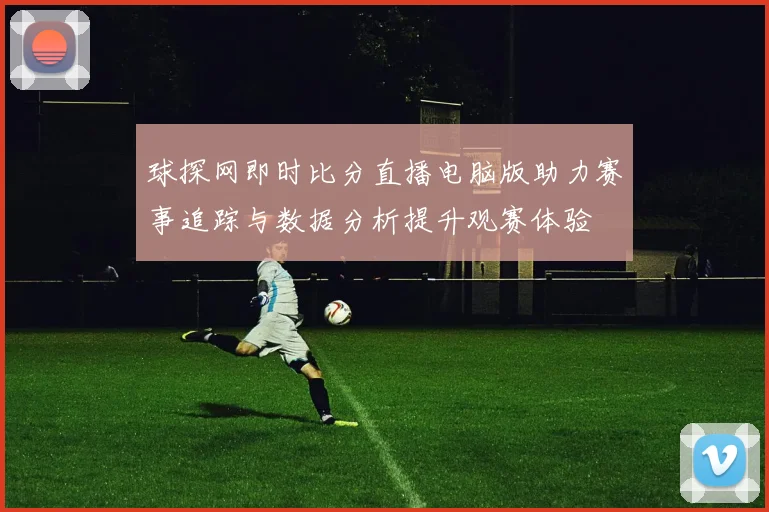 球探网即时比分直播电脑版助力赛事追踪与数据分析提升观赛体验