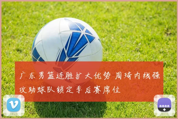 广东男篮连胜扩大优势 周琦内线强攻助球队锁定季后赛席位