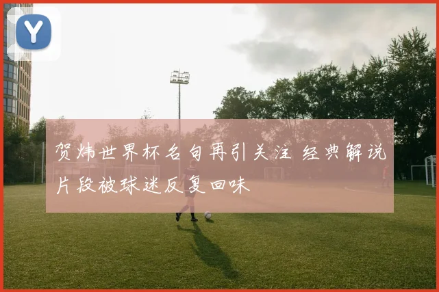 贺炜世界杯名句再引关注 经典解说片段被球迷反复回味