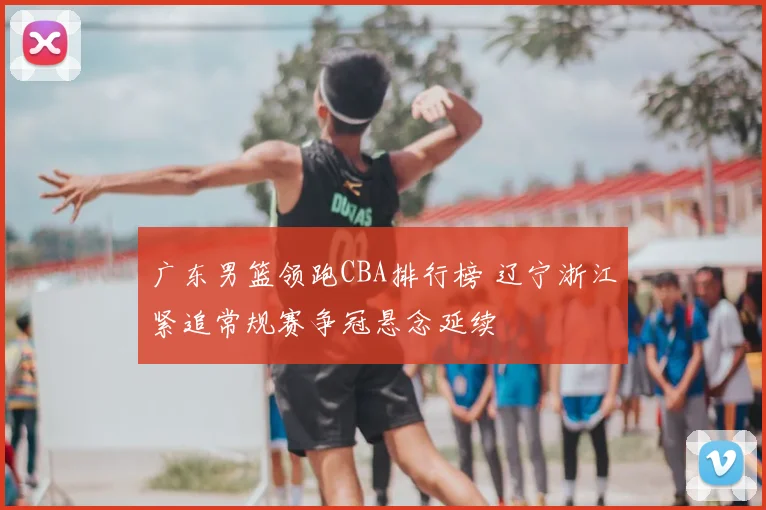 广东男篮领跑CBA排行榜 辽宁浙江紧追常规赛争冠悬念延续