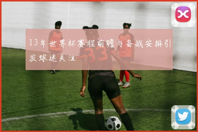 13年世界杯赛程前瞻与备战安排引发球迷关注