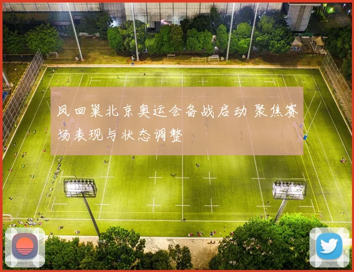 凤回巢北京奥运会备战启动 聚焦赛场表现与状态调整