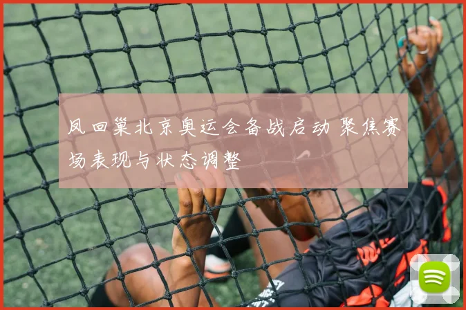 凤回巢北京奥运会备战启动 聚焦赛场表现与状态调整