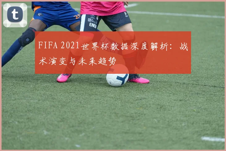 FIFA 2021世界杯数据深度解析：战术演变与未来趋势