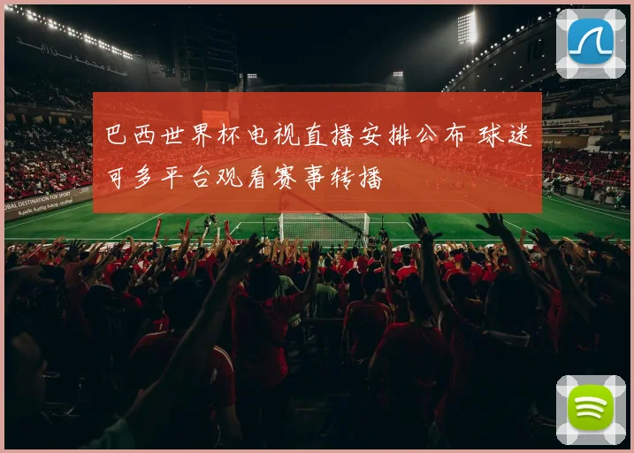 巴西世界杯电视直播安排公布 球迷可多平台观看赛事转播