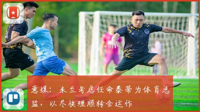 意媒:米兰考虑任命泰蒂为体育总监,以尽快理顺转会运作