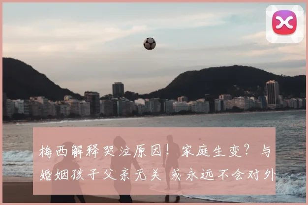 梅西解释哭泣原因！家庭生变？与婚姻孩子父亲无关 或永远不会对外公布