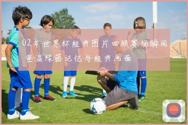 02年世界杯经典图片回顾赛场瞬间 重温绿茵记忆与经典画面